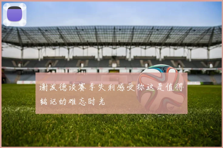 谢泼德谈赛季失利感受称这是值得铭记的难忘时光