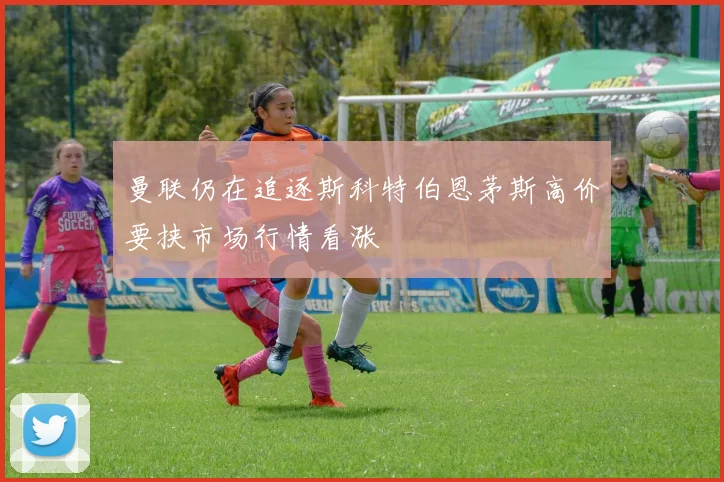 曼联仍在追逐斯科特伯恩茅斯高价要挟市场行情看涨
