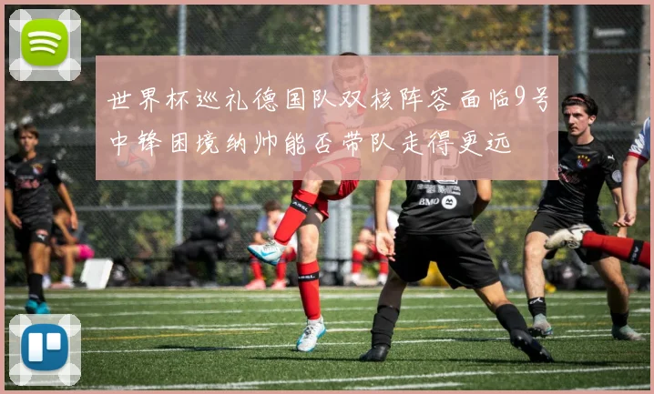 世界杯巡礼德国队双核阵容面临9号中锋困境纳帅能否带队走得更远