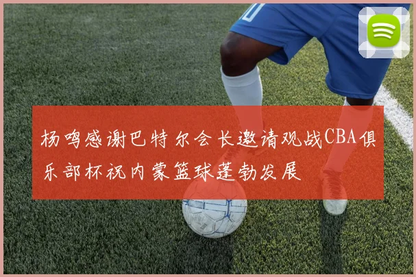 杨鸣感谢巴特尔会长邀请观战CBA俱乐部杯祝内蒙篮球蓬勃发展
