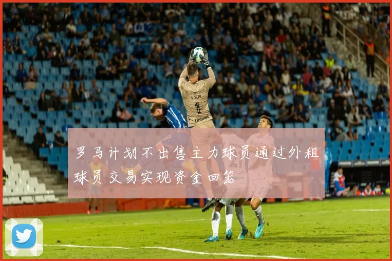 罗马计划不出售主力球员通过外租球员交易实现资金回笼