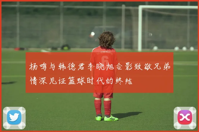 杨鸣与韩德君李晓旭合影致敬兄弟情深见证篮球时代的终结