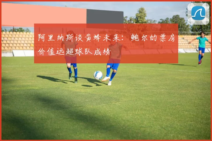 阿里纳斯谈黄蜂未来：鲍尔的票房价值远超球队成绩