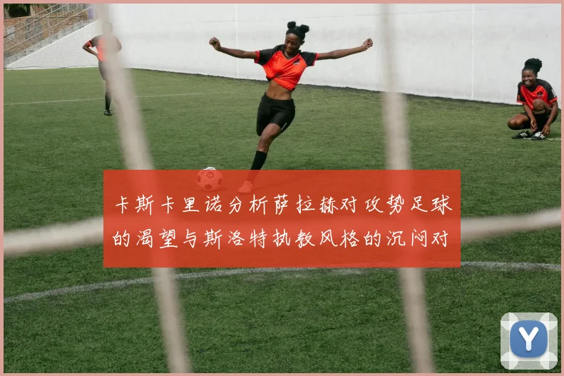 卡斯卡里诺分析萨拉赫对攻势足球的渴望与斯洛特执教风格的沉闷对比