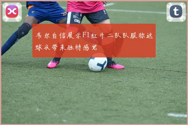 韦尔自信展示F1红牛二队队服称这球衣带来独特感觉