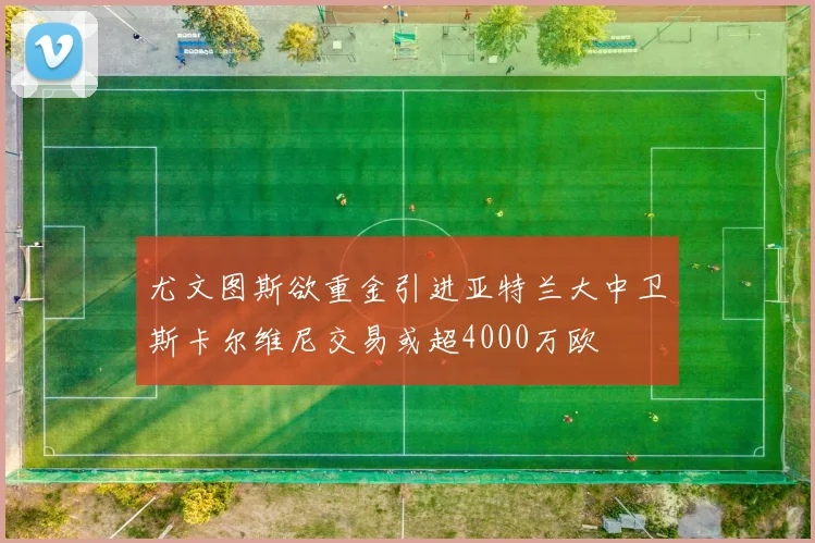 尤文图斯欲重金引进亚特兰大中卫斯卡尔维尼交易或超4000万欧