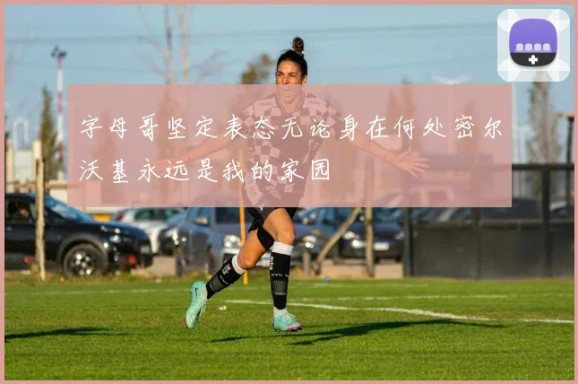 字母哥坚定表态无论身在何处密尔沃基永远是我的家园