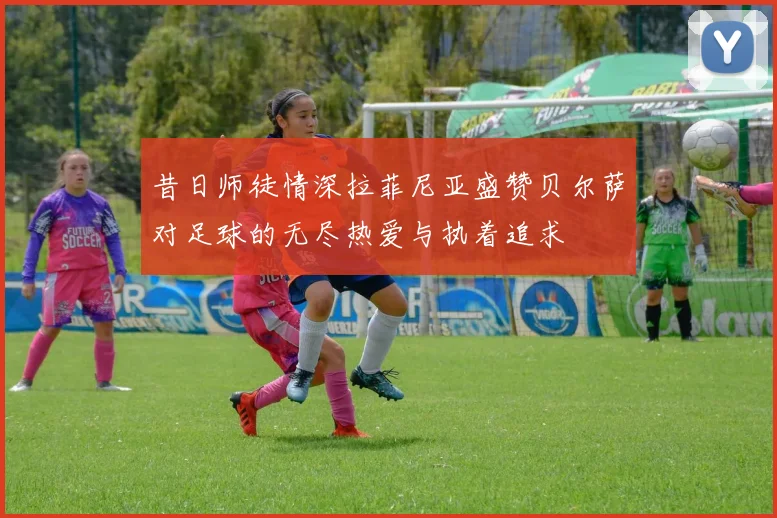 昔日师徒情深拉菲尼亚盛赞贝尔萨对足球的无尽热爱与执着追求