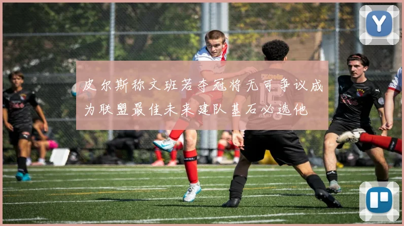 皮尔斯称文班若夺冠将无可争议成为联盟最佳未来建队基石必选他