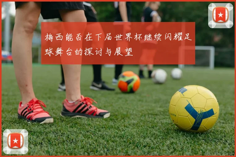 梅西能否在下届世界杯继续闪耀足球舞台的探讨与展望
