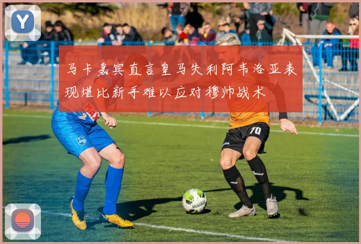 马卡嘉宾直言皇马失利阿韦洛亚表现堪比新手难以应对穆帅战术