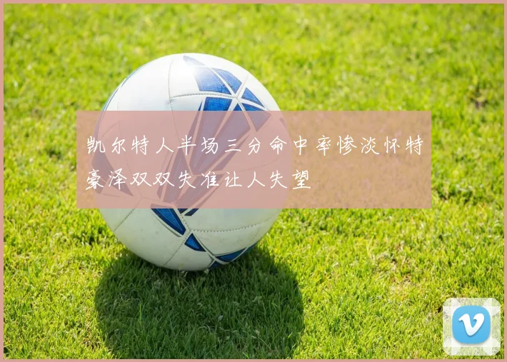 凯尔特人半场三分命中率惨淡怀特豪泽双双失准让人失望