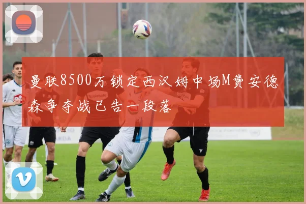 曼联8500万锁定西汉姆中场M费安德森争夺战已告一段落