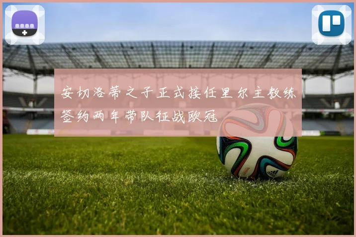 安切洛蒂之子正式接任里尔主教练签约两年带队征战欧冠